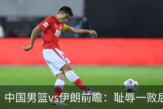 中国男篮vs伊朗前瞻：耻辱一败后需振作 胡金秋率队全力争铜牌
